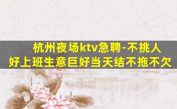 杭州夜场ktv急聘-不挑人好上班生意巨好当天结不拖不欠